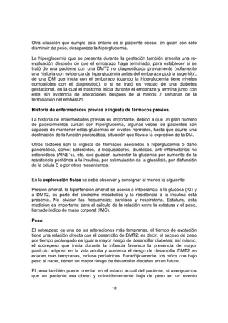 18
Otra situación que cumple este criterio es el paciente obeso, en quien con sólo
disminuir de peso, desaparece la hiperglucemia.
La hiperglucemia que se presenta durante la gestación también amerita una re-
evaluación después de que el embarazo haya terminado, para establecer si se
trató de una paciente con una DMT2 no diagnosticada previamente (solamente
una historia con evidencia de hiperglucemia antes del embarazo podría sugerirlo),
de una DM que inicia con el embarazo (cuando la hiperglucemia tiene niveles
compatibles con el diagnóstico), o si se trató en verdad de una diabetes
gestacional, en la cual el trastorno inicia durante el embarazo y termina junto con
éste, sin evidencia de alteraciones después de al menos 2 semanas de la
terminación del embarazo.
Historia de enfermedades previas e ingesta de fármacos previos.
La historia de enfermedades previas es importante, debido a que un gran número
de padecimientos cursan con hiperglucemia, algunas veces los pacientes son
capaces de mantener estas glucemias en niveles normales, hasta que ocurre una
declinación de la función pancreática, situación que lleva a la expresión de la DM.
Otros factores son la ingesta de fármacos asociados a hiperglucemia o daño
pancreático, como: Esteroides, B-bloqueadores, diuréticos, anti-inflamatorios no
esteroideos (AINE´s), etc. que pueden aumentar la glucemia por aumento de la
resistencia periférica a la insulina, por estimulación de la glucólisis, por disfunción
de la célula B o por otros mecanismos.
En la exploración fisica se debe observar y consignar al menos lo siguiente:
Presión arterial, la hipertensión arterial se asocia a intolerancia a la glucosa (IG) y
a DMT2, es parte del síndrome metabólico y la resistencia a la insulina está
presente. No olvidar las frecuencias; cardiaca y respiratoria. Estatura, esta
medición es importante para el cálculo de la relación entre la estatura y el peso,
llamado índice de masa corporal (IMC).
Peso.
El sobrepeso es una de las alteraciones más tempranas, el tiempo de evolución
tiene una relación directa con el desarrollo de DMT2; es decir, el exceso de peso
por tiempo prolongado es igual a mayor riesgo de desarrollar diabetes; así mismo,
el sobrepeso que inicia durante la infancia favorece la presencia de mayor
panículo adiposo en la vida adulta y aumenta el riesgo de desarrollar DMT2 en
edades más tempranas, incluso pediátricas. Paradójicamente, los niños con bajo
peso al nacer, tienen un mayor riesgo de desarrollar diabetes en un futuro.
El peso también puede orientar en el estado actual del paciente, si averiguamos
que un paciente era obeso y coincidentemente baja de peso en un evento
 