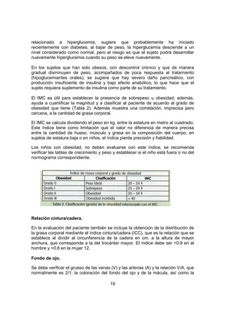 19
relacionado a hiperglucemia, sugiere que probablemente ha iniciado
recientemente con diabetes; al bajar de peso, la hiperglucemia desciende a un
nivel considerado como normal, pero el riesgo es que el sujeto podrá desarrollar
nuevamente hiperglucemia cuando su peso se eleve nuevamente.
En los sujetos que han sido obesos, con descontrol crónico y que de manera
gradual disminuyen de peso, acompañados de poca respuesta al tratamiento
(hipoglucemiantes orales), se sugiere que hay severo daño pancreático, con
producción insuficiente de insulina y bajo efecto anabólico, lo que hace que el
sujeto requiera suplemento de insulina como parte de su tratamiento.
El IMC es útil para establecer la presencia de sobrepeso u obesidad; además,
ayuda a cuantificar la magnitud y a clasificar al paciente de acuerdo al grado de
obesidad que tiene (Tabla 2). Además muestra una correlación, imprecisa pero
cercana, a la cantidad de grasa corporal.
El IMC se calcula dividiendo el peso en kg. entre la estatura en metro al cuadrado.
Este índice tiene como limitación que el valor no diferencia de manera precisa
entre la cantidad de hueso, músculo y grasa en la composición del cuerpo; en
sujetos de estatura baja o en niños, el índice pierde precisión y fiabilidad.
Los niños con obesidad, no deben evaluarse con este índice, se recomienda
verificar las tablas de crecimiento y peso y establecer si el niño está fuera o no del
normograma correspondiente.
Relación cintura/cadera.
En la evaluación del paciente también se incluye la obtención de la distribución de
la grasa corporal mediante el índice cintura/cadera (ICC), que es la relación que se
establece al dividir al circunferencia de la cadera en cm. a la altura de mayor
anchura, que corresponde a la del trocánter mayor. El índice debe ser <0.9 en el
hombre y <0.8 en la mujer 12.
Fondo de ojo.
Se debe verificar el grueso de las venas (V) y las arterias (A) y la relación V/A, que
normalmente es 2/1; la coloración del fondo del ojo y de la mácula, así como la
 