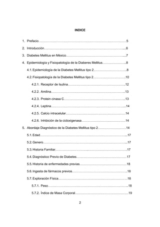 2
INDICE
1. Prefacio…………………………………………………………………………5
2. Introducción…………………………………………………………………....6
3. Diabetes Mellitus en México………………………………………………....7
4. Epidemiología y Fisiopatología de la Diaberes Mellitus…………………..8
4.1.Epidemiología de la Diabetes Mellitus tipo 2…………………………..8
4.2.Fisiopatología de la Diabetes Mellitus tipo 2………………………….10
4.2.1. Receptor de Isulina……………………………………………….12
4.2.2. Amilina……………………………………………………………..13
4.2.3. Protein cinasa C…………………………………………………..13
4.2.4. Leptina……………………………………………………………...14
4.2.5. Calcio intracelular…………………………………………………14
4.2.6. Inhibición de la cicloxigenasa……………………………………14
5. Abordaje Diagnóstico de la Diabetes Mellitus tipo 2………………………14
5.1.Edad………………………………………………………………………...17
5.2.Genero……………………………………………………………………...17
5.3.Historia Familiar…………………………..……………………………….17
5.4.Diagnóstico Previo de Diabetes…………………………………………17
5.5.Historia de enfermedades previas………………………………………18
5.6.Ingesta de fármacos previos……………………………………………..18
5.7.Exploración Física…………………………………………………………18
5.7.1. Peso…………………………………………………………………..18
5.7.2. Índice de Masa Corporal……………………………………………19
 