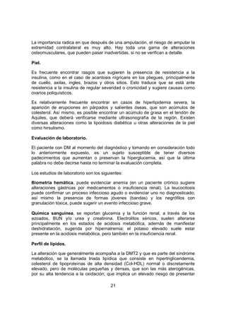 21
La importancia radica en que después de una amputación, el riesgo de amputar la
extremidad contralateral es muy alto. Hay toda una gama de alteraciones
osteomusculares, que pueden pasar inadvertidas, si no se verifican a detalle.
Piel.
Es frecuente encontrar rasgos que sugieren la presencia de resistencia a la
insulina, como en el caso de acantosis nígricans en los pliegues, principalmente
de cuello, axilas, ingles, brazos y otros sitios. Esto traduce que se está ante
resistencia a la insulina de regular severidad o cronicidad y sugiere causas como
ovarios poliquísticos.
Es relativamente frecuente encontrar en casos de hiperlipidemia severa, la
aparición de erupciones en párpados y salientes óseas, que son acúmulos de
colesterol. Así mismo, es posible encontrar un acúmulo de grasa en el tendón de
Aquiles, que deberá verificarse mediante ultrasonografía de la región. Existen
diversas alteraciones como la lipoidosis diabética u otras alteraciones de la piel
como hirsutismo.
Evaluación de laboratorio.
El paciente con DM al momento del diagnóstico y tomando en consideración todo
lo anteriormente expuesto, es un sujeto susceptible de tener diversos
padecimientos que aumentan o preservan la hiperglucemia, así que la última
palabra no debe decirse hasta no terminar la evaluación completa.
Los estudios de laboratorio son los siguientes:
Biometría hemática, puede evidenciar anemia (en un paciente crónico sugiere
alteraciones gástricas por medicamentos o insuficiencia renal). La leucocitosis
puede confirmar un proceso infeccioso agudo o evidenciar uno no diagnosticado;
así mismo la presencia de formas jóvenes (bandas) y los negrófilos con
granulación tóxica, puede sugerir un evento infeccioso grave.
Química sanguínea, se reportan glucemia y la función renal, a través de los
azoados, BUN y/o urea y creatinina. Electrolitos séricos, suelen alterarse
principalmente en los estados de acidosis metabólica, además de manifestar
deshidratación, sugerida por hipernatremia; el potasio elevado suele estar
presente en la acidosis metabólica, pero también en la insuficiencia renal.
Perfil de lípidos.
La alteración que generalmente acompaña a la DMT2 y que es parte del síndrome
metabólico, se la llamada triada lipídica que consiste en hipertrigliceridemia,
colesterol de lipoproteínas de alta densidad (Col-HDL) normal o discretamente
elevado, pero de moléculas pequeñas y densas, que son las más aterogénicas,
por su alta tendencia a la oxidación; que implica un elevado riesgo de presentar
 