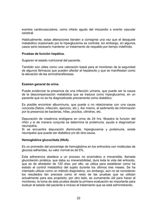 22
eventos cardiovasculares, como infarto agudo del miocardio o evento vascular
cerebral.
Habitualmente, estas alteraciones tienden a corregirse una vez que el desajuste
metabólico ocasionado por la hiperglucemia se controla; sin embargo, en algunos
casos será necesario mantener un tratamiento de respaldo por tiempo indefinido.
Pruebas de función hepática.
Sugieren el estado nutricional del paciente.
También son útiles como una valoración basal para el monitoreo de la seguridad
de algunos fármacos que pueden afectar al hepatocito y que se manifiestan como
la elevación de las aminotransferasas.
Examen general de orina.
Puede evidenciar la presencia de una infección urinaria, que puede ser la causa
de la descompensación metabólica que se traduce como hiperglucemia, en un
paciente que no se ha diagnosticado previamente como diabético.
Es posible encontrar albuminuria, que puede o no relacionarse con una causa
conocida (fiebre, infección, ejercicio, etc.). Así mismo, el sedimento da información
por la presencia de bacterias, hifas, piocitos, cilindros, etc.
Depuración de creatinina endógena en orina de 24 hrs. Muestra la función del
riñón y si de manera conjunta se determina la proteinuria, ayuda a diagnosticar
neuropatía.
Si se encuentra depuración disminuida, hiperglucemia y proteinuria, existe
neuropatía que puede ser diabética y/o de otra causa.
Hemoglobina glucocilada (HbA).
Es un promedio del porcentaje de hemoglobina en los eritrocitos con moléculas de
glucosa adheridas, su valor normal es de 6%.
Esta adherencia obedece a un proceso no enzimático e irreversible, llamada
glucicilación protéica, que daba su irreversibilidad, dura toda la vida del eritrocito,
que es de alrededor de 120 días; por ello, se utiliza para establecer como ha
estado el control metabólico del sujeto durante los últimos tres meses. Se ha
intentado utilizar como un método diagnóstico, sin embargo, aún no se consideran
los resultados tan precisos como el resto de las pruebas que se utilizan
actualmente para ese propósito; por otro lado, es sumamente útil para hacer el
monitoreo, la toma de esta prueba desde la primera evaluación es importante para
evaluar el estado del paciente e incluso el tratamiento que se está administrando.
 