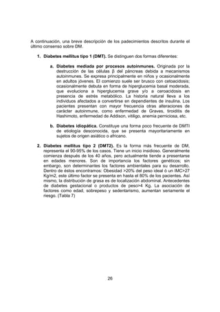 26
A continuación, una breve descripción de los padecimientos descritos durante el
último consenso sobre DM.
1. Diabetes mellitus tipo 1 (DMT). Se distinguen dos formas diferentes:
a. Diabetes mediada por procesos autoinmunes. Originada por la
destrucción de las células β del páncreas debida a mecanismos
autoinmunes. Se expresa principalmente en niños y ocasionalmente
en adultos jóvenes. El comienzo suele ser brusco con cetoacidosis;
ocasionalmente debuta en forma de hiperglucemia basal moderada,
que evoluciona a hiperglucemia grave y/o a ceroacidosis en
presencia de estrés metabólico. La historia natural lleva a los
individuos afectados a convertirse en dependientes de insulina. Los
pacientes presentan con mayor frecuencia otras alteraciones de
carácter autoinmune, como enfermedad de Graves, tiroiditis de
Hashimoto, enfermedad de Addison, vitiligo, anemia perniciosa, etc.
b. Diabetes idiopática. Constituye una forma poco frecuente de DMTI
de etiología desconocida, que se presenta mayoritariamente en
sujetos de origen asiático o africano.
2. Diabetes mellitus tipo 2 (DMT2). Es la forma más frecuente de DM,
representa el 90-95% de los casos. Tiene un inicio insidioso. Generalmente
comienza después de los 40 años, pero actualmente tiende a presentarse
en edades menores. Son de importancia los factores genéticos; sin
embargo, son determinantes los factores ambientales para su desarrollo.
Dentro de éstos encontramos: Obesidad >20% del peso ideal ó un IMC>27
Kg/m2, este último factor se presenta en hasta el 80% de los pacientes. Así
mismo, la distribución de grasa es de localización abdominal. Antecedentes
de diabetes gestacional o productos de peso>4 Kg. La asociación de
factores como edad, sobrepeso y sedentarismo, aumentan seriamente el
riesgo. (Tabla 7)
 
