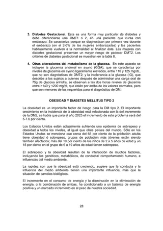 28
3. Diabetes Gestacional. Esta es una forma muy particular de diabetes y
debe diferenciarse una DMT1 o 2, en una paciente que cursa con
embarazo. Se caracteriza porque se diagnostican por primera vez durante
el embarazo (en el 2-6% de las mujeres embarazadas) y las pacientes
habitualmente vuelven a la normalidad al finalizar éste. Las mujeres con
diabetes gestacional presentan un mayor riesgo de padecer DMT2. Los
criterios de diabetes gestacional se muestran en la tabla 8.
4. Otras alteraciones del metabolismo de la glucosa. En este aparato se
incluyen la glucemia anormal en ayuno (GGA), que se caracteriza por
niveles de glucemia en ayuno ligeramente elevados, entre 110 y 125 mg/dL,
que no son diagnósticas de DMT2; y la intolerancia a la glucosa (IG), que
describe a los sujetos a quienes después de administrar una carga oral de
75g de glucosa anhidra, se observan a las dos horas niveles de glucemia
entre >140 y <200 mg/dl, que están por arriba de los valores normales, pero
que son menores de los requeridos para el diagnóstico de DM.
OBESIDAD Y DIABETES MELLITUS TIPO 2
La obesidad es un importante factor de riesgo para la DM tipo 2. El importante
crecimiento en la incidencia de la obesidad está relacionada con la del incremento
de la DM2, se habla que para el año 2025 el incremento de este problema será del
5-7.6 por ciento.
Los Estados Unidos están actualmente sufriendo una epidemia de sobrepeso y
obesidad a todos los niveles, al igual que otros países del mundo. Sólo en los
Estados Unidos se menciona que cerca del 65 por ciento de la población adulta
tiene obesidad ó sobrepeso, grupos de población más jóvenes están siendo
también afectados; más del 10 por ciento de los niños de 2 a 5 años de edad y un
15 por ciento en el grupo de 6 a 19 años de edad tienen sobrepeso.
El sobrepeso y la obesidad resultan de la interacción de muchos factores,
incluyendo los genéticos, metabólicos, de conducta/ comportamiento humano, e
influencias del medio ambiente.
La rapidez con que la obesidad está creciendo, sugiere que la conducta y la
influencia del medio ambiente tienen una importante influencia, más que la
situación de cambios biológicos.
El incremento en el consumo de energía y la disminución en la eliminación de
energía, o la combinación de ambas, ha condicionado a un balance de energía
positiva y un marcado incremento en el peso de nuestra sociedad.
 
