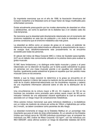 29
Es importante mencionar que en el año de 1998, la Asociación Americana del
Corazón reclasificó a la Obesidad como el mayor factor de riesgo modificable para
enfermedad coronaria.
Existe actualmente preocupación por los niveles alarmantes de obesidad en niños
y adolescentes, así como la aparición de la diabetes tipo 2 en edades cada día
más tempranas.
Se menciona que la obesidad está directamente relacionada con el incremento del
síndrome metabólico en este tipo de población y sin duda la obesidad en estos
jóvenes condiciona que el síndrome metabólico sea más grave.
La obesidad se define como un exceso de grasa en el cuerpo, el estándar de
referencia más exacto para determinarla es utilizando la absorciometría de rayos x
de energía dual, desafortunadamente este procedimiento no se encuentra
accesible para todas las personas.
El cálculo del índice de Masa Corporal (IMC) o índice de Quetelet (peso-kg/talla-
{m}2
) es el método más comúnmente utilizado en la práctica diaria para evaluar la
grasa muscular.
El IMC tiene limitaciones y no distingue entre tejido muscular y grasa o el peso
relacionado con la retención de líquidos; por lo tanto puede sobrestimar la grasa
en personas con una masa muscular grande o en aquellas con retención de
líquidos, igualmente puede subestimar la grasa en aquellos que han perdido masa
muscular como en los ancianos.
Debido a que la masa corporal no determina si la grasa se encuentra en el
segmento superior ó inferior del cuerpo la medición de los perímetros de cintura (a
nivel de la cicatriz abdominal-relacionada con los trocánteres mayores y cadera)
da una importante información adicional sobre el sitio de la distribución de la
grasa.
Una circunferencia de la cintura mayor a 88 cm. En mujeres o de 102 en los
hombres (se considera como promedio para ambos sexos mayor de 90) es un
indicador indirecto de una adiposidad visceral significativa la cual se encuentra
asociada con un riesgo mayor de complicaciones metabólicas.
Otros autores incluso mencionan que para individuos diabéticos y no-diabéticos
con un índice de medición de cintura por arriba de 100cm y triglicéridos por arriba
de 2 mmol/L, se deben considerar como pacientes de alto riesgo.
La obesidad incrementa el riesgo de la Diabetes Mellitus en un porcentaje más
importante que para el resto de otras enfermedades. En un estudio en los Estados
Unidos que incluyó cerca de 100,000 individuos encontraron que, al comparar los
individuos con IMC (índice de Masa Corporal) <22 kg/m2
, con los individuos con
IMC>35KG/M2
, estos últimos tuvieron un riesgo de desarrollar diabetes del 30-40
 