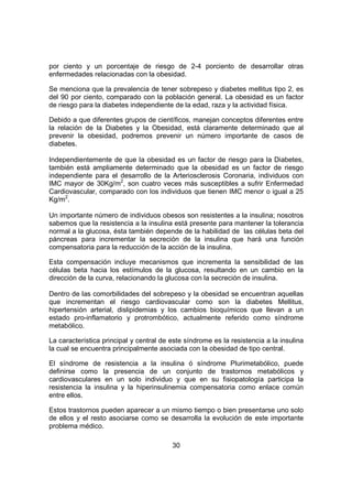 30
por ciento y un porcentaje de riesgo de 2-4 porciento de desarrollar otras
enfermedades relacionadas con la obesidad.
Se menciona que la prevalencia de tener sobrepeso y diabetes mellitus tipo 2, es
del 90 por ciento, comparado con la población general. La obesidad es un factor
de riesgo para la diabetes independiente de la edad, raza y la actividad física.
Debido a que diferentes grupos de científicos, manejan conceptos diferentes entre
la relación de la Diabetes y la Obesidad, está claramente determinado que al
prevenir la obesidad, podremos prevenir un número importante de casos de
diabetes.
Independientemente de que la obesidad es un factor de riesgo para la Diabetes,
también está ampliamente determinado que la obesidad es un factor de riesgo
independiente para el desarrollo de la Arteriosclerosis Coronaria, individuos con
IMC mayor de 30Kg/m2
, son cuatro veces más susceptibles a sufrir Enfermedad
Cardiovascular, comparado con los individuos que tienen IMC menor o igual a 25
Kg/m2
.
Un importante número de individuos obesos son resistentes a la insulina; nosotros
sabemos que la resistencia a la insulina está presente para mantener la tolerancia
normal a la glucosa, ésta también depende de la habilidad de las células beta del
páncreas para incrementar la secreción de la insulina que hará una función
compensatoria para la reducción de la acción de la insulina.
Esta compensación incluye mecanismos que incrementa la sensibilidad de las
células beta hacia los estímulos de la glucosa, resultando en un cambio en la
dirección de la curva, relacionando la glucosa con la secreción de insulina.
Dentro de las comorbilidades del sobrepeso y la obesidad se encuentran aquellas
que incrementan el riesgo cardiovascular como son la diabetes Mellitus,
hipertensión arterial, dislipidemias y los cambios bioquímicos que llevan a un
estado pro-inflamatorio y protrombótico, actualmente referido como síndrome
metabólico.
La característica principal y central de este síndrome es la resistencia a la insulina
la cual se encuentra principalmente asociada con la obesidad de tipo central.
El síndrome de resistencia a la insulina ó síndrome Plurimetabólico, puede
definirse como la presencia de un conjunto de trastornos metabólicos y
cardiovasculares en un solo individuo y que en su fisiopatología participa la
resistencia la insulina y la hiperinsulinemia compensatoria como enlace común
entre ellos.
Estos trastornos pueden aparecer a un mismo tiempo o bien presentarse uno solo
de ellos y el resto asociarse como se desarrolla la evolución de este importante
problema médico.
 