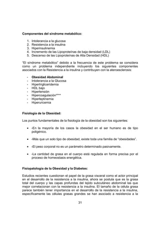31
Componentes del síndrome metabólico:
1. Intolerancia a la glucosa
2. Resistencia a la insulina
3. Hiperinsulinemia
4. Incremento de las Lipoproteínas de baja densidad (LDL)
5. Descenso de las Lipoproteínas de Alta Densidad (HDL)
“El síndrome metabólico” debido a la frecuencia de este problema se considera
como un problema independiente incluyendo los siguientes componentes
asociados con la Resistencia a la insulina y contribuyen con la ateroesclerosis:
- Obesidad Abdominal
- Intolerancia a la Glucosa
- Hipertrigliceridemia
- HDL bajo
- Hipertensión
- Hipercoagulación****
- Hiperleptinemia
- Hiperuricemia
Fisiología de la Obesidad:
Los puntos fundamentales de la fisiología de la obesidad son los siguientes:
• -En la mayoría de los casos la obesidad en el ser humano es de tipo
poligénico.
• -Más que un solo tipo de obesidad, existe toda una familia de “obesidades”.
• -El peso corporal no es un parámetro determinado pasivamente.
• -La cantidad de grasa en el cuerpo está regulada en forma precisa por el
proceso de homeostasis energética.
Fisiopatología de la Obesidad y la Diabetes:
Estudios recientes cuestionan el papel de la grasa visceral como el actor principal
en el desarrollo de la resistencia a la insulina, ahora se postula que es la grasa
total del cuerpo y las capas profundas del tejido subcutáneo abdominal las que
mejor correlacionan con la resistencia a la insulina. El tamaño de la célula grasa
parece también tener importancia en el desarrollo de la resistencia a la insulina,
específicamente las células grasas grandes se han asociado a resistencia a la
 