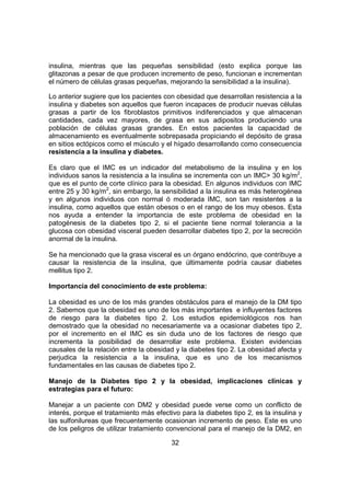 32
insulina, mientras que las pequeñas sensibilidad (esto explica porque las
glitazonas a pesar de que producen incremento de peso, funcionan e incrementan
el número de células grasas pequeñas, mejorando la sensibilidad a la insulina).
Lo anterior sugiere que los pacientes con obesidad que desarrollan resistencia a la
insulina y diabetes son aquellos que fueron incapaces de producir nuevas células
grasas a partir de los fibroblastos primitivos indiferenciados y que almacenan
cantidades, cada vez mayores, de grasa en sus adipositos produciendo una
población de células grasas grandes. En estos pacientes la capacidad de
almacenamiento es eventualmente sobrepasada propiciando el depósito de grasa
en sitios ectópicos como el músculo y el hígado desarrollando como consecuencia
resistencia a la insulina y diabetes.
Es claro que el IMC es un indicador del metabolismo de la insulina y en los
individuos sanos la resistencia a la insulina se incrementa con un IMC> 30 kg/m2
,
que es el punto de corte clínico para la obesidad. En algunos individuos con IMC
entre 25 y 30 kg/m2
, sin embargo, la sensibilidad a la insulina es más heterogénea
y en algunos individuos con normal ó moderada IMC, son tan resistentes a la
insulina, como aquellos que están obesos o en el rango de los muy obesos. Esta
nos ayuda a entender la importancia de este problema de obesidad en la
patogénesis de la diabetes tipo 2, si el paciente tiene normal tolerancia a la
glucosa con obesidad visceral pueden desarrollar diabetes tipo 2, por la secreción
anormal de la insulina.
Se ha mencionado que la grasa visceral es un órgano endócrino, que contribuye a
causar la resistencia de la insulina, que últimamente podría causar diabetes
mellitus tipo 2.
Importancia del conocimiento de este problema:
La obesidad es uno de los más grandes obstáculos para el manejo de la DM tipo
2. Sabemos que la obesidad es uno de los más importantes e influyentes factores
de riesgo para la diabetes tipo 2. Los estudios epidemiológicos nos han
demostrado que la obesidad no necesariamente va a ocasionar diabetes tipo 2,
por el incremento en el IMC es sin duda uno de los factores de riesgo que
incrementa la posibilidad de desarrollar este problema. Existen evidencias
causales de la relación entre la obesidad y la diabetes tipo 2. La obesidad afecta y
perjudica la resistencia a la insulina, que es uno de los mecanismos
fundamentales en las causas de diabetes tipo 2.
Manejo de la Diabetes tipo 2 y la obesidad, implicaciones clínicas y
estrategias para el futuro:
Manejar a un paciente con DM2 y obesidad puede verse como un conflicto de
interés, porque el tratamiento más efectivo para la diabetes tipo 2, es la insulina y
las sulfonilureas que frecuentemente ocasionan incremento de peso. Este es uno
de los peligros de utilizar tratamiento convencional para el manejo de la DM2, en
 
