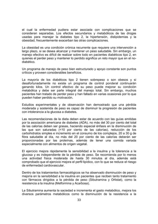 33
el cual la enfermedad pudiera estar asociada con complicaciones que se
consideran separadas. Los efectos secundarios y metabólicos de las drogas
usadas para manejar la diabetes tipo 2, la hipertensión, dislipidemias y la
obesidad, frecuentemente exacerban las otras complicaciones.
La obesidad es una condición crónica recurrente que requiere una intervención a
largo plazo, si se desea alcanzar y mantener un peso saludable. Sin embargo, un
manejo efectivo es difícil de realizar sobre todo en pacientes diabéticos tipo 2, en
quienes el perder peso y mantener lo perdido significa un reto mayor que en el no-
diabético.
Un programa de manejo de peso bien estructurado y apoyo constante son puntos
críticos y proveen considerables beneficios.
La mayoría de los diabéticos tipo 2 tienen sobrepeso o son obesos y si
desafortunadamente no existe un programa de control ponderal continuarán
ganando kilos. Un control efectivo de su peso puede mejorar su condición
metabólica y debe ser parte integral del manejo total. Sin embargo, muchos
pacientes han tratado de perder peso y han fallado en varias ocasiones por lo que
pueden haber perdido su motivación.
Estudios experimentales y de observación han demostrado que una pérdida
moderada y sostenida de peso es capaz de disminuir la progresión de pacientes
con intolerancia a la glucosa a diabetes.
Las recomendaciones de la dieta deben estar de acuerdo con las guías emitidas
por la asociación americana de diabetes (ADA), no más del 30 por ciento del total
de las calorías deben ser grasas, haciendo especial énfasis en la disminución de
las que son saturadas (<10 por ciento de las calorías), reducción de los
carbohidratos simples e incremento en el consumo de los complejos, 20 a 30 g de
fibra saludable al día, no más del 20 por ciento de las calorías deberán ser
proporcionadas por las proteínas, además de tener una comida variada
especialmente con alimentos de origen vegetal.
El ejercicio mejora rápidamente la sensibilidad a la insulina y la tolerancia a la
glucosa y es independiente de la pérdida de peso. Se recomienda por lo menos
una actividad física moderada de hasta 30 minutos al día, además está
comprobado que el ejercicio mejora el perfil lipídico, con lo que se reduce el riesgo
de enfermedad cardiovascular.
Dentro de los tratamientos farmacológicos se ha observado disminución de peso y
mejoría en la sensibilidad a la insulina en pacientes que reciben tanto tratamiento
con fármacos dirigidos a la pérdida de peso (Sibutramina y Orlistat), como la
resistencia a la insulina (Metformina y Acarbosa).
La Sibutramina aumenta la saciedad e incrementa el gasto metabólico, mejora los
diversos parámetros metabólicos como la disminución de la resistencia a la
 