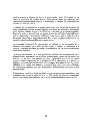 34
insulina, mejora la glucosa en ayuno y post-prandial, ácido úrico, perfil de los
lípidos y disminuye la presión arterial. Está contraindicada en pacientes con
hipertensión descontrolada, arritmia o enfermedad coronaria. Se recomienda no
utilizarla por más de 2 años.
El Orlistat es un inhibidor de la lipasa pancreática que bloque la absorción de
hasta una tercera parte de la grasa ingerida en la dieta, sin importar la cantidad de
grasa ingerida. Orlistar mejora la resistencia a la insulina, ya que produce pérdida
de peso al evitar la absorción de las grasas. Dentro de los efectos secundarios de
este medicamento se mencionan problemas relacionados con la mala absorción
de grasas y los efectos gastrointestinales. Por lo que se recomienda darle a los
pacientes vitaminas liposolubles como suplemento.
La biguanida metformina ha demostrado su utilidad en la prevención de la
diabetes, disminución en el peso lo que ayudó a mejorar la resistencia a la
insulina, resultados similares a los que proporcionaron los pacientes tratados con
Sibutramina y Orlistat.
La utilidad del inhibidor de la alfa glucosidasa acarbosa en la prevención de la
diabetes quedó demostrada en el estudio STOP-NIDDM, dentro de los efectos del
fármaco se describe una pérdida de peso significativa que tuvo un efecto
estadísticamente importante en la progresión de la intolerancia a la glucosa y
diabetes. En conclusión el tratamiento farmacológico de la obesidad en el paciente
diabético o con riesgo a la diabetes, es considerado como una nueva estrategia
útil a considerar asociada a un plan de ejercicio y dieta realistas adecuadas a cada
caso particular.
El tratamiento quirúrgico de la obesidad, por el número de complicaciones, está
reservado para aquellos pacientes con un IMC mayor de 40 kg/m2 si padecen
alguna comorbilidad que afecte su salud o que pueda remediarse con la cirugía.
 