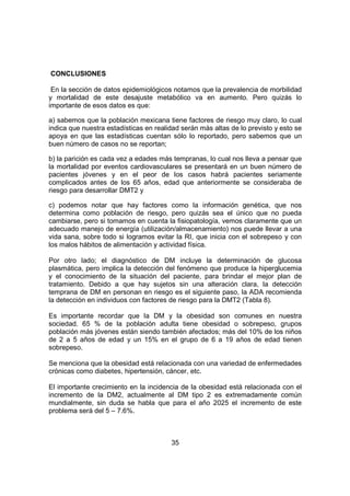 35
CONCLUSIONES
En la sección de datos epidemiológicos notamos que la prevalencia de morbilidad
y mortalidad de este desajuste metabólico va en aumento. Pero quizás lo
importante de esos datos es que:
a) sabemos que la población mexicana tiene factores de riesgo muy claro, lo cual
indica que nuestra estadísticas en realidad serán más altas de lo previsto y esto se
apoya en que las estadísticas cuentan sólo lo reportado, pero sabemos que un
buen número de casos no se reportan;
b) la parición es cada vez a edades más tempranas, lo cual nos lleva a pensar que
la mortalidad por eventos cardiovasculares se presentará en un buen número de
pacientes jóvenes y en el peor de los casos habrá pacientes seriamente
complicados antes de los 65 años, edad que anteriormente se consideraba de
riesgo para desarrollar DMT2 y
c) podemos notar que hay factores como la información genética, que nos
determina como población de riesgo, pero quizás sea el único que no pueda
cambiarse, pero si tomamos en cuenta la fisiopatología, vemos claramente que un
adecuado manejo de energía (utilización/almacenamiento) nos puede llevar a una
vida sana, sobre todo si logramos evitar la RI, que inicia con el sobrepeso y con
los malos hábitos de alimentación y actividad física.
Por otro lado; el diagnóstico de DM incluye la determinación de glucosa
plasmática, pero implica la detección del fenómeno que produce la hiperglucemia
y el conocimiento de la situación del paciente, para brindar el mejor plan de
tratamiento. Debido a que hay sujetos sin una alteración clara, la detección
temprana de DM en personan en riesgo es el siguiente paso, la ADA recomienda
la detección en individuos con factores de riesgo para la DMT2 (Tabla 8).
Es importante recordar que la DM y la obesidad son comunes en nuestra
sociedad. 65 % de la población adulta tiene obesidad o sobrepeso, grupos
población más jóvenes están siendo también afectados; más del 10% de los niños
de 2 a 5 años de edad y un 15% en el grupo de 6 a 19 años de edad tienen
sobrepeso.
Se menciona que la obesidad está relacionada con una variedad de enfermedades
crónicas como diabetes, hipertensión, cáncer, etc.
El importante crecimiento en la incidencia de la obesidad está relacionada con el
incremento de la DM2, actualmente al DM tipo 2 es extremadamente común
mundialmente, sin duda se habla que para el año 2025 el incremento de este
problema será del 5 – 7.6%.
 