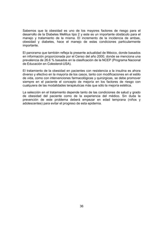 36
Sabemos que la obesidad es uno de los mayores factores de riesgo para el
desarrollo de la Diabetes Mellitus tipo 2 y este es un importante obstáculo para el
manejo y tratamiento de la misma. El incremento de la incidencia de ambas,
obesidad y diabetes, hace el manejo de estas condiciones particularmente
importante.
El panorama que también refleja la presente actualidad de México, donde basados
en información proporcionada por el Censo del año 2000, donde se menciona una
prevalencia de 26.6 % basados en la clasificación de la NCEP (Programa Nacional
de Educación en Colesterol-USA).
El tratamiento de la obesidad en pacientes con resistencia a la insulina es ahora
diverso y efectivo en la mayoría de los casos, tanto con modificaciones en el estilo
de vida, como con intervenciones farmacológicas y quirúrgicas, se debe promover
siempre en el paciente el concepto de mejoría en los factores de riesgo con
cualquiera de las modalidades terapéuticas más que sólo la mejoría estética.
La selección en el tratamiento depende tanto de las condiciones de salud y grado
de obesidad del paciente como de la experiencia del médico. Sin duda la
prevención de este problema deberá empezar en edad temprana (niños y
adolescentes) para evitar el progreso de esta epidemia.
 
