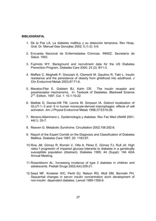 37
BIBLIOGRAFIA.
1. De la Paz LA. La diabetes mellitus y su detección temprana. Rev Hosp.
Gral. Dr. Manuel Gea González 2002; 5 (1-2): 5-6.
2. Encuesta Nacional de Enfermedades Crónicas. INNSZ. Secretaría de
Salud. 1993.
3. Fujimoto WY, Background and recruitment data for the US Diabetes
Prevention Program, Diabetes Care 2000; 23 (2): B11-3.
4. Maffeis C, Moghetti P, Grezzani A, Clementi M, Gaudino R, Tató L. Insulin
resistance and the persistence of obesity from ghildhood into adulthood. J
Clin Endocrinol Metab 2003;87:71-6.
5. Maratos-Flier E, Golstein BJ, Kahn CR. The insulin receptor and
posstreceptor mechanisms. In: Texbook of Deabetes. Blackwell Science
2nd
. Edition, 1997. Col. 1: 10.1-10-22
6. Matilde D, Davies-Hill TM, Levine M, Simpson IA. Distinct localization of
GLUT-1,-3 and -5 in human monocyte-derived macrophages: effects of cell
activation. Am J Physiol Endocrinol Metab 1998;37:E516-26.
7. Moreno-Altamirano L. Epidemiología y diabetes. Rev Fac Med UNAM 2001;
44(1): 35-7.
8. Reaven G. Metabolic Sundrome. Circuklation 2002;106:282-8.
9. Report of the Expert Comité on the Diagnosis and Classification of Diabetes
Mellitus. Diabetes Care 1997; 20: 1183-97.
10.Rios JM, Gómez R, Román V, Villa A, Pérez E. Gómez FJ, Rull JA. High
rateo f progresión of impaired glucosa tolerante to diabetes in a genetically
susceptible population (Abstract). Diabetes 1995; 44 (Suppl): 184 ADA
Annual Meeting.
11.Rosenbloom AL. Increasing incidence of type 2 diabetes in children and
adolescents. Pediatr Drugs 2002;4(4):209-21.
12.Saad MF, Knolwier WC, Pertit DJ, Nelson RG, Mott DM, Benneth PH.
Sequential changes in serum insutin concentration durin development of
non-insulin dependent diabetes. Lancet 1989-1356-9.
 