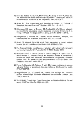 38
13.Shen BJ, Todaro JF, Niura R, MacCaffery JM, Zhang J, Spiro A, Ward KD.
Are metabolic risk factors one unificated syndrome? Modeling the structure
of the metabolic Sundrome X. Am J Epidemiol 2003;157:701-11.
14.Simon HL. The biosynthesis and secretion on insulin. In: Texbook of
Deabetes. Blackwell Science 2nd
. Edition, 1997. Col. 1: 8.1-8-13
15.Srinavasan SR, Myers L, Brenson GS. Predictability of childhood adiposity
and insuklin for developing insulin resistance syndrome (Syndrome X) in
young adulthood. The Bogalusa Heart Study. Diabetes 2002; 51:204-9.
16.Steingberger J, Daniels SR. Obesity, insulin resistance, diabetes, and
cardiovascular risk in children. Circulation 2003;107:1448-53.
17.Stuart CA, Wen G, Peng B-H et al. Glut-3 expression in human skeletal
muscle. Am. J Physiol Endocrinol Metab 2000; 279;E855-E861
18.The Practical Guide. Identification, evaluation ad treatment of overweight
and obesity in adults. NHI Publication Nr 00-4080, October 2000.
19.Vázquez-Chavez C, Salinas-Orozco S, Moreno-Vázquez K, Gómez-Díaz R,
Rosso-Juárez M, Jiménez Villaruel M, Argüero-Sánchez R. Incidencia y
factores de riesgo para desarrollo de intolerancia a la glucose y diabetes
mellitus tipo 2 en población mexicana previamente normoglucémica. Rev
Endocrinol Nutr 2003; 11 (1): 28:33.
20.Verma A, Charlotte MB, Tukcker R, Vohr BR. Insulin resistance in women
with prior history of gestational diabetes mellitus. J Clin Endocrinol Metab
2002;87:3227-35.
21.Wagwnknecht LE, D´Agostino RB, Haffner SM Savage RM. Impaired
glucose tolerance type 2 diabetes and carotid wall thickness. Diabetes Care
1998;21:1812-18.
22.World Health Organization Expert Committee on Diabetes Mellitus. Second
report. WHO Tech Rep Ser 1980; 646:1-80.
 
