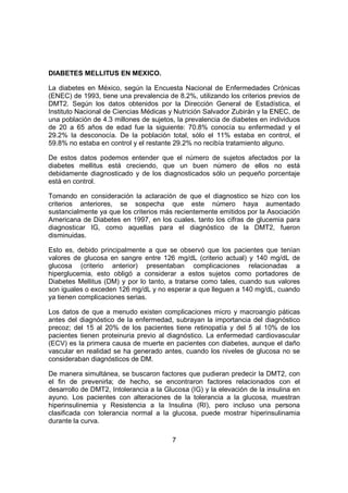 7
DIABETES MELLITUS EN MEXICO.
La diabetes en México, según la Encuesta Nacional de Enfermedades Crónicas
(ENEC) de 1993, tiene una prevalencia de 8.2%, utilizando los criterios previos de
DMT2. Según los datos obtenidos por la Dirección General de Estadística, el
Instituto Nacional de Ciencias Médicas y Nutrición Salvador Zubirán y la ENEC, de
una población de 4.3 millones de sujetos, la prevalencia de diabetes en individuos
de 20 a 65 años de edad fue la siguiente: 70.8% conocía su enfermedad y el
29.2% la desconocía. De la población total, sólo el 11% estaba en control, el
59.8% no estaba en control y el restante 29.2% no recibía tratamiento alguno.
De estos datos podemos entender que el número de sujetos afectados por la
diabetes mellitus está creciendo, que un buen número de ellos no está
debidamente diagnosticado y de los diagnosticados sólo un pequeño porcentaje
está en control.
Tomando en consideración la aclaración de que el diagnostico se hizo con los
criterios anteriores, se sospecha que este número haya aumentado
sustancialmente ya que los criterios más recientemente emitidos por la Asociación
Americana de Diabetes en 1997, en los cuales, tanto los cifras de glucemia para
diagnosticar IG, como aquellas para el diagnóstico de la DMT2, fueron
disminuidas.
Esto es, debido principalmente a que se observó que los pacientes que tenían
valores de glucosa en sangre entre 126 mg/dL (criterio actual) y 140 mg/dL de
glucosa (criterio anterior) presentaban complicaciones relacionadas a
hiperglucemia, esto obligó a considerar a estos sujetos como portadores de
Diabetes Mellitus (DM) y por lo tanto, a tratarse como tales, cuando sus valores
son iguales o exceden 126 mg/dL y no esperar a que lleguen a 140 mg/dL, cuando
ya tienen complicaciones serias.
Los datos de que a menudo existen complicaciones micro y macroangio páticas
antes del diagnóstico de la enfermedad, subrayan la importancia del diagnóstico
precoz; del 15 al 20% de los pacientes tiene retinopatía y del 5 al 10% de los
pacientes tienen proteinuria previo al diagnóstico. La enfermedad cardiovascular
(ECV) es la primera causa de muerte en pacientes con diabetes, aunque el daño
vascular en realidad se ha generado antes, cuando los niveles de glucosa no se
consideraban diagnósticos de DM.
De manera simultánea, se buscaron factores que pudieran predecir la DMT2, con
el fin de prevenirla; de hecho, se encontraron factores relacionados con el
desarrollo de DMT2, Intolerancia a la Glucosa (IG) y la elevación de la insulina en
ayuno. Los pacientes con alteraciones de la tolerancia a la glucosa, muestran
hiperinsulinemia y Resistencia a la Insulina (RI), pero incluso una persona
clasificada con tolerancia normal a la glucosa, puede mostrar hiperinsulinamia
durante la curva.
 