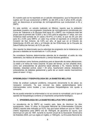 8
En nuestro país se ha reportado en un estudio retrospectivo, que la frecuencia de
sujetos con IG que evolucionan a DMT2, es del 23% a los 5 años (4.6% anual),
pero se desconoce el porcentaje de normoglucémicos que evolucionan a IG y
DMT2.
En este sentido, un estudio realizado en México, reporta que la población
estudiada muestra una progresión importante de normoglucemia corroborada por
Curva de Tolerancia a la Glucosa Oral hacia IG y DMT2, con incidencia total del
grupo para la primera del 12.83% y de 3.74% para la segunda a 7 años, con una
incidencia total sumada de 31 casos (16.57%) a 6 años, lo que da 2% por año
para IG y 0.6% para DMT2, un valor muy similar al reportado en el Estudio del
Corazón de San Antonio, de 0.8% por año, al igual que en el Estudio de
Gotemburgo (0.45% por año) y al Estudio de las Enfermeras de la Escuela de
Salud Pública de Harvard, de 0.2% por año.
Otro reporte ha determinado que la velocidad de progresión de la intolerancia a la
glucosa a diabetes se ha estimado en 1 a 5% anual.
Se consideran factores determinantes además de la obesidad, el estilo de vida
sedentario, los hábitos de alimentación y ciertos factores genéticos.
Se encontraron como factores predictivos para el desarrollo de estas alteraciones:
La edad y el índice de masa corporal. Al paso del tiempo, se han añadido otros,
como son antecedentes de glucemia basal alterada o IG, historia familiar de
diabetes, obesidad central, edad > 45 años, hipertensión arterial, dislipidemia,
antecedentes de diabetes gestacional y parto de un recién nacido macrosómico
(peso al nacer > 4 kg.).
EPIDEMILOGIA Y FISIOPATOLOGIA DE LA DIABETES MELLITUS
Antes de analizar cualquier problema, incluyendo obviamente lo de salud, es
necesario conocerlo. Ya que conocer los datos epidemiológicos tanto
internacionales como locales y sus procesos fisiopatológicos nos ayuda a
conocerlo.
No se puede entender la enfermedad si no se conoce la normalidad, por lo que el
aparato de fisiopatología contiene un importante componente fisiológico.
1. EPIDEMIOLOGIA DE LA DIABETES MELLITUS TIPO 2 (DMT2)
La prevalencia de la DMT2 en nuestro país, lejos de disminuir ha idos
aumentando. Hace 10 años, la Encuesta Nacional de Enfermedades Crónicas
(ENEC) reportó este indicador en 8.2%; hay que hacer énfasis en que en 1993, el
criterio diagnóstico para DMT2 era de 140mg/dL de glucemia en ayuno, que
disminuyó en julio de 1997, durante la reunión anual de la Asociación Americana
de Diabetes (ADA, por sus siglas en inglés), a 126mg/dL. La Encuesta Nacional de
 