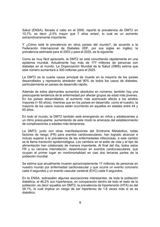 9
Salud (ENSA), llevada a cabo en el 2000, reportó la prevalencia de DMT2 en
10.7%, es decir ¡2.5% mayor que 7 años antes!, lo cual es un aumento
extraordinariamente importante.
Y ¿Cómo está la prevalencia en otros países del mundo?, de acuerdo a la
Federación Internacional de Diabetes (IDF, por sus siglas en inglés), la
prevalencia estimada para el 2003 y para el 2025, es la siguiente:
Como es muy fácil apreciarlo, la DMT2 se está convirtiendo rápidamente en una
epidemia mundial. Actualmente hay más de 177 millones de personas con
diabetes en el mundo. La Organización Mundial de la Salud (OMS) estima que
este número aumentará a 300 millones para el 2025.
La DMT2 es la cuarta causa principal de muerte en la mayoría de los países
desarrollados y representa alrededor del 90% de todos los casos de diabetes,
particularmente en países de desarrollo rápido.
Además de estos alarmantes aumentos absolutos en números, también hay una
preocupante tendencia de le enfermedad por afectar grupos de edad más jóvenes.
En los países desarrollados, el aumento más acentuado afecta a los adultos
mayores (> 65 años), mientras que en los países en desarrollo, como el nuestro, la
mayoría de los casos nuevos están ocurriendo en aquellos en edades entre 44 y
65 años.
En todo el mundo, la DMT2 también está emergiendo en niños y adolescentes a
un ritmo preocupante, aumentando de este modo la amenaza del establecimiento
de complicaciones a edades más tempranas.
La DMT2, junto con otras manifestaciones del Síndrome Metabólico, todas
factores de riesgo (FR) para eventos cardiovasculares, han logrado alcanzar e
incluso superar a la prevalencia de las enfermedades infecciosas, a este cambio
se le llama transición epidemiológica. Los cambios en el estilo de vida y el tipo de
alimentación han colaborado de manera importante. Al final del día, todos estos
FR y su cercana interrelación, desembocan en eventos cardiovasculares, que
ocupan el primer lugar en morbimortalidad en casi dos terceras partes de la
población mundial.
Se estima que anualmente mueren aproximadamente 17 millones de personas en
nuestro mundo por enfermedad cardiovascular y que ocurre un evento coronario
cada 4 segundos y un evento vascular cerebral (EVC) cada 5 segundos.
En la ENSA, sobresalen algunas asociaciones interesantes; de toda la población
diabética, el 46.2% son hipertensos, en comparación dentro de todo el resto de la
población, es decir aquellos sin DMT2, la prevalencia de hipertensión (HTA) es del
28.1%, lo cual implica un riesgo de ser hipertenso de 1.6 veces más si se es
diabético.
 