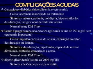 COMPLICAÇÕES AGUDAS Cetoacidose diabética (hiperglicemia e cetonemia): Causa: aderência inadequada ao tratamento Sintomas: náusea, poliúria, polidipsia, hiperventilação, desidratação, fadiga e odor de fruta das cetona. Normalmente DM Tipo I  Estado hiperglicêmico não cetótico (glicemia acima de 750 mg/dl sem cetonemia importante) Causa: ingestão excessiva de açucar, exposição ao calor, desidratação ou doença. Sintomas: desidratação, hipotensão, capacidade mental diminuída, confusão, convulsões e coma. Normalmente DM Tipo II  Hipertrigliceridemia (acima de 2000 mg/dl): Sintomas: lesões de pele e pancreatite 