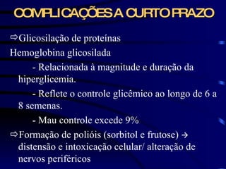 COMPLICAÇÕES A CURTO PRAZO Glicosilação de proteínas Hemoglobina glicosilada  - Relacionada à magnitude e duração da hiperglicemia.  - Reflete o controle glicêmico ao longo de 6 a 8 semenas.  - Mau controle excede 9%  Formação de polióis (sorbitol e frutose)     distensão e intoxicação celular/ alteração de nervos periféricos 