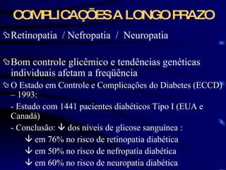 COMPLICAÇÕES A LONGO PRAZO Retinopatia  / Nefropatia  /  Neuropatia Bom controle glicêmico e tendências genéticas individuais afetam a freqüência  O Estado em Controle e Complicações do Diabetes (ECCD) – 1993: - Estudo com 1441 pacientes diabéticos Tipo I (EUA e Canadá)  - Conclusão:    dos níveis de glicose sanguínea :    em 76% no risco de retinopatia diabética    em 50% no risco de nefropatia diabética    em 60% no risco de neuropatia diabética  