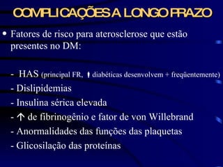 COMPLICAÇÕES A LONGO PRAZO Fatores de risco para aterosclerose que estão presentes no DM: -  HAS  (principal FR,   diabéticas desenvolvem  + freqüentemente) - Dislipidemias  - Insulina sérica elevada -    de fibrinogênio e fator de von Willebrand - Anormalidades das funções das plaquetas - Glicosilação das proteínas   