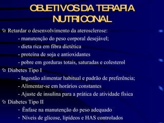 Retardar o desenvolvimento da aterosclerose: - manutenção do peso corporal desejável; - dieta rica em fibra dietética - proteína de soja e antioxidantes - pobre em gorduras totais, saturadas e colesterol Diabetes Tipo I - Ingestão alimentar habitual e padrão de preferência; - Alimentar-se em horários constantes - Ajuste de insulina para a prática de atividade física Diabetes Tipo II Ênfase na manutenção do peso adequado Níveis de glicose, lipídeos e HAS controlados OBJETIVOS DA TERAPIA NUTRICONAL 