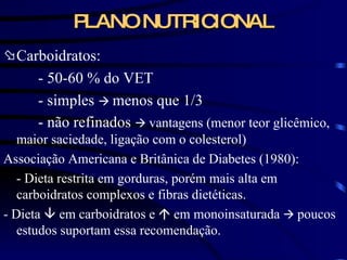 PLANO NUTRICIONAL Carboidratos: - 50-60 % do VET - simples     menos que 1/3  - não refinados     vantagens (menor teor glicêmico, maior saciedade, ligação com o colesterol) Associação Americana e Britânica de Diabetes (1980): - Dieta restrita em gorduras, porém mais alta em carboidratos complexos e fibras dietéticas. - Dieta    em carboidratos e    em monoinsaturada     poucos estudos suportam essa recomendação.  