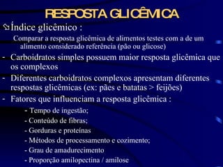 RESPOSTA GLICÊMICA Índice glicêmico : Comparar a resposta glicêmica de alimentos testes com a de um alimento considerado referência (pão ou glicose) Carboidratos simples possuem maior resposta glicêmica que os complexos Diferentes carboidratos complexos apresentam diferentes respostas glicêmicas (ex: pães e batatas  >  feijões) Fatores que influenciam a resposta glicêmica : -  Tempo de ingestão; - Conteúdo de fibras; - Gorduras e proteínas - Métodos de processamento e cozimento; - Grau de amadurecimento - Proporção amilopectina / amilose 