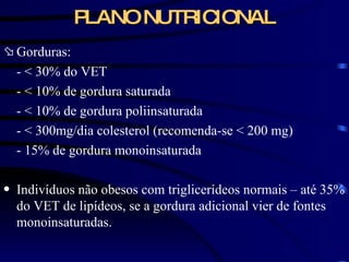 PLANO NUTRICIONAL Gorduras: -  < 30% do VET - < 10% de gordura saturada - < 10% de gordura poliinsaturada - < 300mg/dia colesterol (recomenda-se < 200 mg) - 15% de gordura monoinsaturada Indivíduos não obesos com triglicerídeos normais – até 35% do VET de lipídeos, se a gordura adicional vier de fontes monoinsaturadas. 