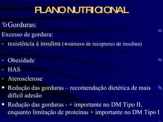 PLANO NUTRICIONAL Gorduras: Excesso de gordura: resistência à insulina  (  número de receptores de insulina)   Obesidade  HAS Aterosclerose Redução das gorduras – recomendação dietética de mais difícil adesão Redução das gorduras -  + importante no DM Tipo II, enquanto limitação de proteínas + importante no DM Tipo I 