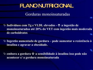 PLANO NUTRICIONAL Gorduras monoinsaturadas Indivíduos com Tg e VLDL elevados -    a ingestão de monoinsaturadoa até 20% do VET com ingestão mais moderada de carboidratos Ingestão aumentada de gordura – pode aumentar a resistência à insulina e agravar a obesidade. embora a gordura    a sensibilidade à insulina isso pode não acontecer c/ a gordura monoinsaturada 