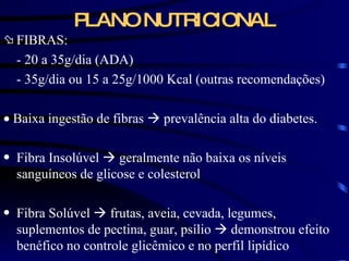 PLANO NUTRICIONAL FIBRAS: - 20 a 35g/dia (ADA) - 35g/dia ou 15 a 25g/1000 Kcal (outras recomendações)    Baixa ingestão de fibras    prevalência alta do diabetes. Fibra Insolúvel    geralmente não baixa os níveis sanguíneos de glicose e colesterol Fibra Solúvel    frutas, aveia, cevada, legumes, suplementos de pectina, guar, psílio    demonstrou efeito benéfico no controle glicêmico e no perfil lipídico 