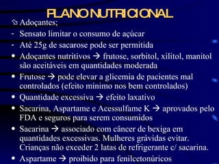 PLANO NUTRICIONAL Adoçantes; Sensato limitar o consumo de açúcar Até 25g de sacarose pode ser permitida Adoçantes nutritivos    frutose, sorbitol, xilitol, manitol são aceitáveis em quantidades moderada Frutose    pode elevar a glicemia de pacientes mal controlados (efeito mínimo nos bem controlados) Quantidade excessiva    efeito laxativo Sacarina, Aspartame e Acessulfame K    aprovados pelo FDA e seguros para serem consumidos Sacarina    associado com câncer de bexiga em quantidades excessivas. Mulheres grávidas evitar. Crianças não exceder 2 latas de refrigerante c/ sacarina. Aspartame    proibido para fenilcetonúricos 