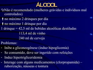 ÁLCOOL  Não é recomendado (mulheres grávidas e indivíduos mal controlados)  no máximo 2 drinques por dia  no máximo 1 drinque por dia 1 drinque = 42,5 ml de bebidas alcoólicas destiladas 113,4 ml de vinho 240 ml de cerveja Problemas: Inibe a gliconeogênese (induz hipoglicemia) Se consumido, deve ser ingerido com refeições Induz hipertrigliceridemia -  Interage com alguns medicamentos (clorpropamida) – ruborização, náuseas e tontura 