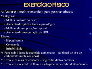 EXERCÍCIO FÍSICO Andar é o melhor exercício para pessoas obesas Vantagens: - Melhor controle do peso; - Aumento da aptidão física e psicológica - Melhora da composição corporal - Aumento da concentração de HDL Riscos: - Hipoglicemia - Cetonemia - Irritabilidade Para cada 1 hora de exercício aumentado – adicional de 15g de carboidratos (antes ou após) Exercícios mais extenuantes – 30g carboidratos por hora Exercício moderado  < 30 min – não precisa de carboidrato adicional 