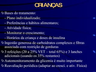 CRIANÇAS Bases do tratamento: - Plano individualizado; - Preferências e hábitos alimentares; - Atividade física; - Monitorar o crescimento; - Horários da criança e doses de insulina Ingestão generosa de carboidratos complexos e fibras associada com restrição de gorduras 3 refeições (20 a 25% VET – total 65%) e 3 lanches adicionais (usando os 35% restantes) Automonitoramento da glicemia é muito importante Reavaliação periódica (adaptar ao cresci. e ativ. Física) 
