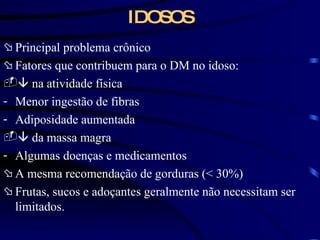 IDOSOS Principal problema crônico Fatores que contribuem para o DM no idoso:    na atividade física Menor ingestão de fibras Adiposidade aumentada    da massa magra Algumas doenças e medicamentos A mesma recomendação de gorduras ( < 30%) Frutas, sucos e adoçantes geralmente não necessitam ser limitados. 