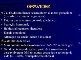 GRAVIDEZ 2 a 4% das mulheres desenvolvem diabetes gestacional (distúrbio  + comum na gravidez)   Fatores que alteram o controle glicêmico: Secreção hormonal; Hábitos alimentares alterados; Estado emocional Alteração da sensibilidade à insulina;    da atividade física Mais comum o desenvolvimento  24 ª - 28ª semana gest. Geralmente regride após o parto     + suscetíveis a desenvolverem DM em outras gestações e ao longo da vida (40 – 60%, principalmente obesas) 