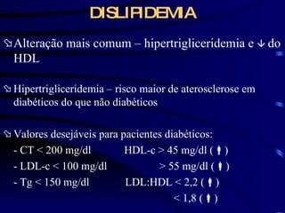 DISLIPIDEMIA Alteração mais comum – hipertrigliceridemia e     do HDL Hipertrigliceridemia – risco maior de aterosclerose em diabéticos do que não diabéticos Valores desejáveis para pacientes diabéticos: - CT  < 200 mg/dl  HDL-c > 45 mg/dl (  ) - LDL-c < 100 mg/dl  > 55 mg/dl (  ) - Tg < 150 mg/dl  LDL:HDL < 2,2 (  ) < 1,8 (  ) 