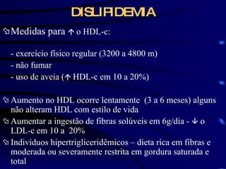 DISLIPIDEMIA Medidas para     o HDL-c: - exercício físico regular (3200 a 4800 m) - não fumar - uso de aveia (    HDL-c em 10 a 20%) Aumento no HDL ocorre lentamente  (3 a 6 meses) alguns não alteram HDL com estilo de vida Aumentar a ingestão de fibras solúveis em 6g/dia -    o LDL-c em 10 a  20% Indivíduos hipertrigliceridêmicos – dieta rica em fibras e moderada ou severamente restrita em gordura saturada e total 