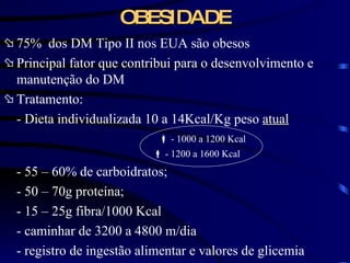 OBESIDADE 75%  dos DM Tipo II nos EUA são obesos Principal fator que contribui para o desenvolvimento e manutenção do DM Tratamento: - Dieta individualizada 10 a 14Kcal/Kg peso  atual      - 1000 a 1200 Kcal    - 1200 a 1600 Kcal - 55 – 60% de carboidratos; - 50 – 70g proteína; - 15 – 25g fibra/1000 Kcal - caminhar de 3200 a 4800 m/dia - registro de ingestão alimentar e valores de glicemia 