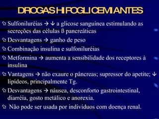 DROGAS HIPOGLICEMIANTES Sulfoniluréias       a glicose sanguínea estimulando as secreções das células  ß pancreáticas Desvantagens    ganho de peso  Combinação insulina e sulfoniluréias Metformina    aumenta a sensibilidade dos receptores à insulina Vantagens     não exaure o pâncreas; supressor do apetite;     lipídeos, principalmente Tg. Desvantagens     náusea, desconforto gastrointestinal, diarréia, gosto metálico e anorexia. Não pode ser usada por indivíduos com doença renal. 