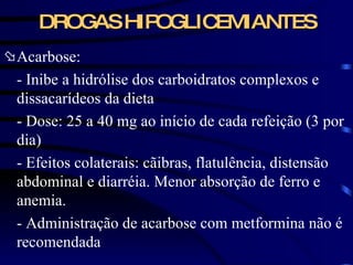 DROGAS HIPOGLICEMIANTES Acarbose: - Inibe a hidrólise dos carboidratos complexos e dissacarídeos da dieta - Dose: 25 a 40 mg ao início de cada refeição (3 por dia) - Efeitos colaterais: cãibras, flatulência, distensão abdominal e diarréia. Menor absorção de ferro e anemia. - Administração de acarbose com metformina não é recomendada  