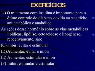EXERCÍCIOS 1-) O tratamento com insulina é importante para o ótimo controle do diabetes devido ao seu efeito anticatabólico e anabólico. As ações desse hormônio sobre as vias metabólicas lipídicas, lipólise, cetoacidose e lipogênese, repectivamente, são: inibir, evitar e estimular Aumentar, evitar e inibir Aumentar, estimular e inibir Inibir, estimular e estimular 