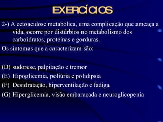 EXERCÍCIOS 2-) A cetoacidose metabólica, uma complicação que ameaça a vida, ocorre por distúrbios no metabolismo dos carboidratos, proteínas e gorduras. Os sintomas que a caracterizam são: sudorese, palpitação e tremor Hipoglicemia, poliúria e polidipsia Desidratação, hiperventilação e fadiga Hiperglicemia, visão embaraçada e neuroglicopenia 