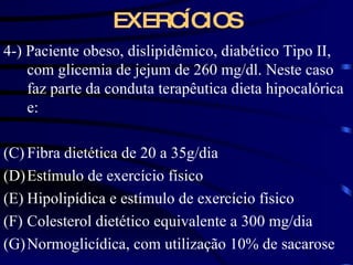 EXERCÍCIOS 4-) Paciente obeso, dislipidêmico, diabético Tipo II, com glicemia de jejum de 260 mg/dl. Neste caso faz parte da conduta terapêutica dieta hipocalórica e: Fibra dietética de 20 a 35g/dia Estímulo de exercício físico Hipolipídica e estímulo de exercício físico Colesterol dietético equivalente a 300 mg/dia Normoglicídica, com utilização 10% de sacarose 