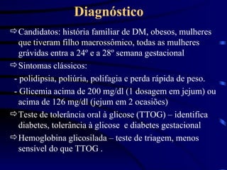 Diagnóstico Candidatos: história familiar de DM, obesos, mulheres que tiveram filho macrossômico, todas as mulheres grávidas entra a 24 º e a 28º semana gestacional Sintomas clássicos: - polidipsia, poliúria, polifagia e perda rápida de peso. - Glicemia acima de 200 mg/dl (1 dosagem em jejum) ou acima de 126 mg/dl (jejum em 2 ocasiões) Teste de tolerância oral à glicose (TTOG) – identifica diabetes, tolerância à glicose  e diabetes gestacional Hemoglobina glicosilada – teste de triagem, menos sensível do que TTOG . 