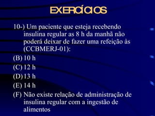 EXERCÍCIOS 10-) Um paciente que esteja recebendo insulina regular as 8 h da manhã não poderá deixar de fazer uma refeição às (CCBMERJ-01): 10 h 12 h 13 h 14 h Não existe relação de administração de insulina regular com a ingestão de alimentos 