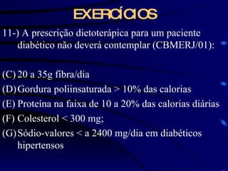 EXERCÍCIOS 11-) A prescrição dietoterápica para um paciente diabético não deverá contemplar (CBMERJ/01): 20 a 35g fibra/dia Gordura poliinsaturada  > 10% das calorias Proteína na faixa de 10 a 20% das calorias diárias Colesterol < 300 mg; Sódio-valores < a 2400 mg/dia em diabéticos hipertensos 