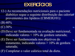 EXERCÍCIOS 12-) As recomendações nutricionais para o paciente diabético segue a seguinte distribuição das calorias provenientes dos lipídeos (CBMERJ/01): 40% 30% Deve ser fundamentada na avaliação nutricional, indicando valores  < 10% de gordura saturada; Deve ser fundamentada nos objetivos do tratamento, indicando valores > 10% de gordura saturada; Completar o valor calórico total da dieta. 