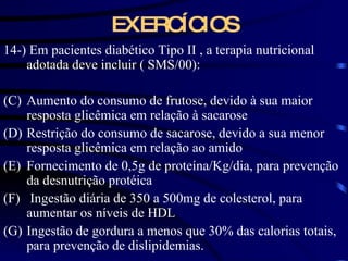 EXERCÍCIOS 14-) Em pacientes diabético Tipo II , a terapia nutricional adotada deve incluir ( SMS/00): Aumento do consumo de frutose, devido à sua maior resposta glicêmica em relação à sacarose  Restrição do consumo de sacarose, devido a sua menor resposta glicêmica em relação ao amido Fornecimento de 0,5g de proteína/Kg/dia, para prevenção da desnutrição protéica Ingestão diária de 350 a 500mg de colesterol, para aumentar os níveis de HDL Ingestão de gordura a menos que 30% das calorias totais, para prevenção de dislipidemias.  